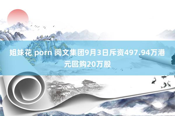 姐妹花 porn 阅文集团9月3日斥资497.94万港元回购20万股