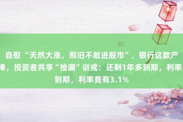 自慰 “天然大涨，照旧不敢进股市”，银行这款产物仍受追捧，投资者共享“捡漏”训戒：还剩1年多到期，利率竟有3.1%