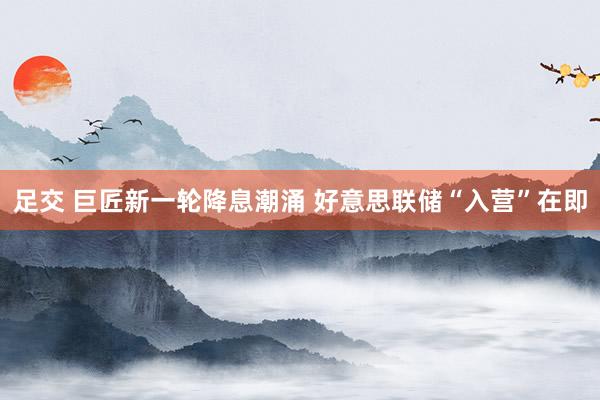 足交 巨匠新一轮降息潮涌 好意思联储“入营”在即