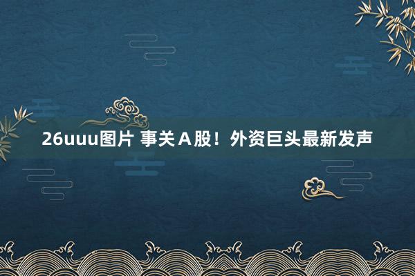 26uuu图片 事关Ａ股！外资巨头最新发声