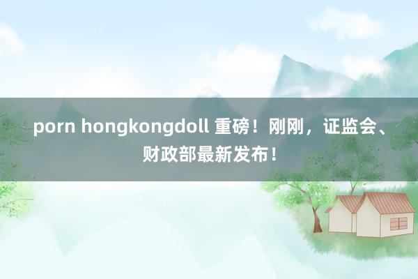 porn hongkongdoll 重磅！刚刚，证监会、财政部最新发布！