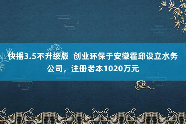 快播3.5不升级版  创业环保于安徽霍邱设立水务公司，注册老本1020万元