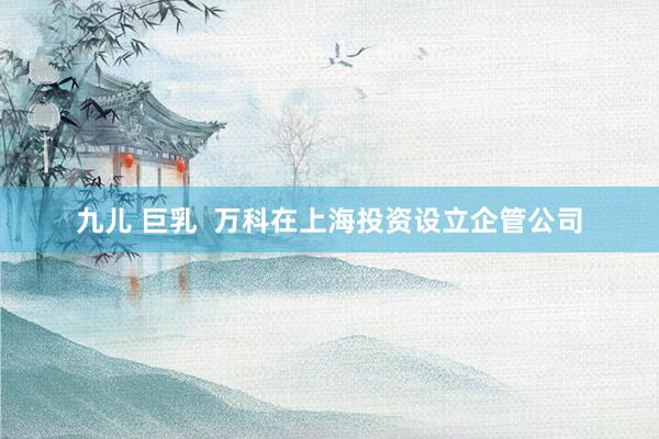 九儿 巨乳  万科在上海投资设立企管公司