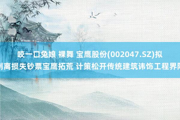 咬一口兔娘 裸舞 宝鹰股份(002047.SZ)拟剥离损失钞票宝鹰拓荒 计策松开传统建筑讳饰工程界限