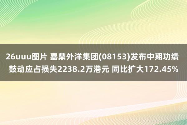 26uuu图片 嘉鼎外洋集团(08153)发布中期功绩 鼓动应占损失2238.2万港元 同比扩大172.45%