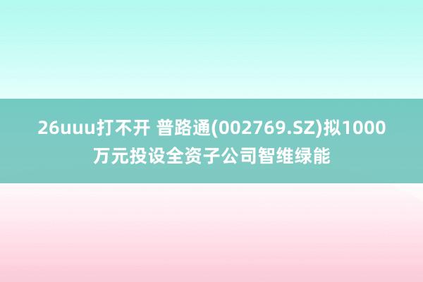 26uuu打不开 普路通(002769.SZ)拟1000万元投设全资子公司智维绿能