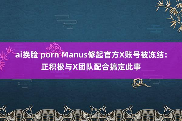 ai换脸 porn Manus修起官方X账号被冻结：正积极与X团队配合搞定此事