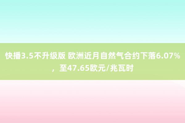 快播3.5不升级版 欧洲近月自然气合约下落6.07%，至47.65欧元/兆瓦时
