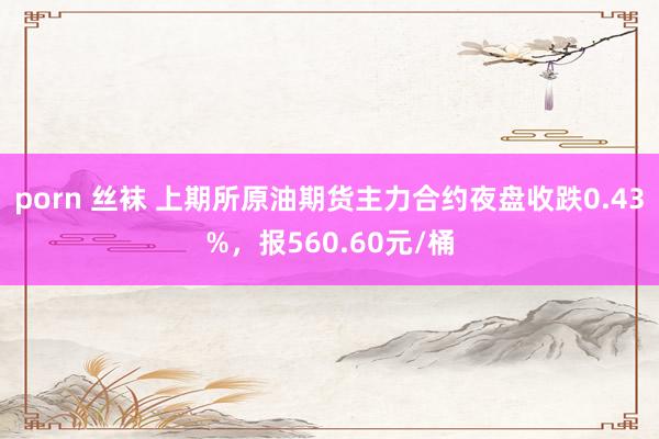 porn 丝袜 上期所原油期货主力合约夜盘收跌0.43%，报560.60元/桶