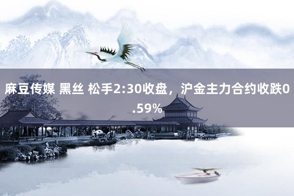 麻豆传媒 黑丝 松手2:30收盘，沪金主力合约收跌0.59%