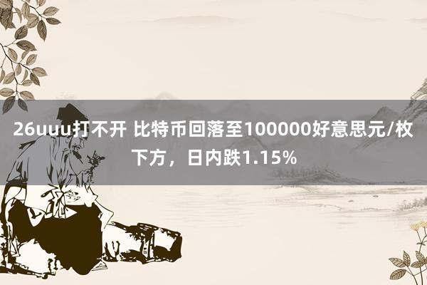 26uuu打不开 比特币回落至100000好意思元/枚下方，日内跌1.15%