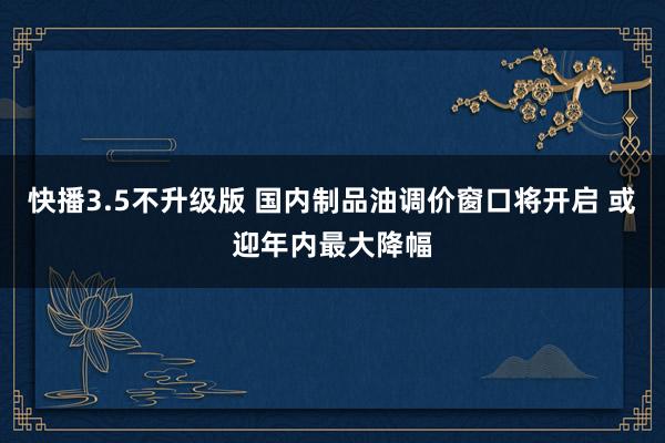 快播3.5不升级版 国内制品油调价窗口将开启 或迎年内最大降幅