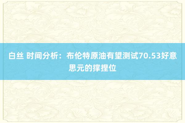 白丝 时间分析：布伦特原油有望测试70.53好意思元的撑捏位