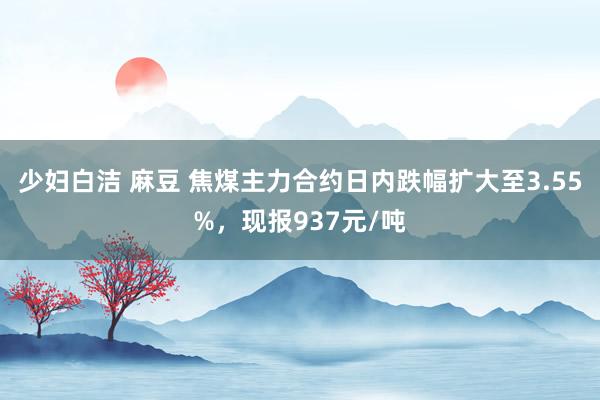 少妇白洁 麻豆 焦煤主力合约日内跌幅扩大至3.55%，现报937元/吨